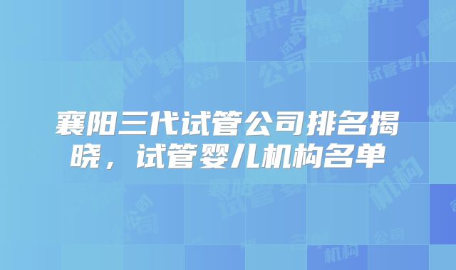 襄阳三代试管公司排名揭晓，试管婴儿机构名单