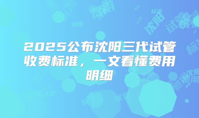 2025公布沈阳三代试管收费标准,一文看懂费用明细