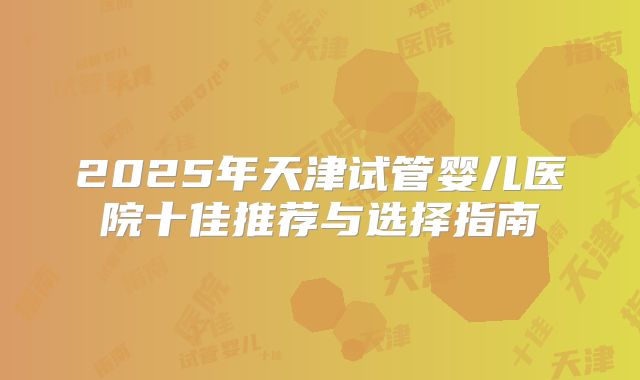 2025年天津试管婴儿医院十佳推荐与选择指南