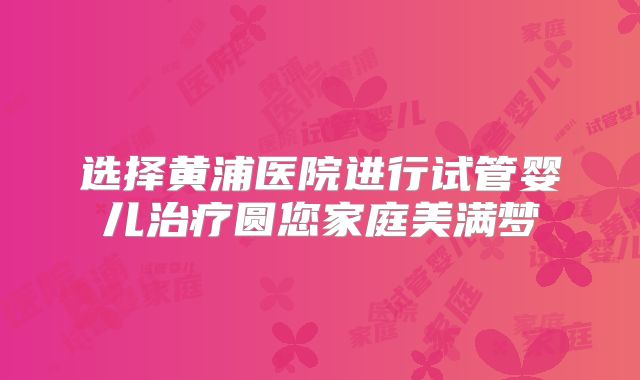 选择黄浦医院进行试管婴儿治疗圆您家庭美满梦