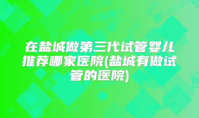 在盐城做第三代试管婴儿推荐哪家医院(盐城有做试管的医院)