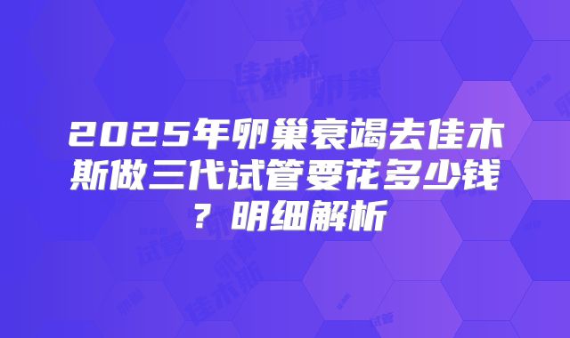 2025年卵巢衰竭去佳木斯做三代试管要花多少钱?明细解析