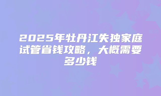 2025年牡丹江失独家庭试管省钱攻略，大概需要多少钱