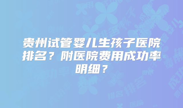贵州试管婴儿生孩子医院排名？附医院费用成功率明细？