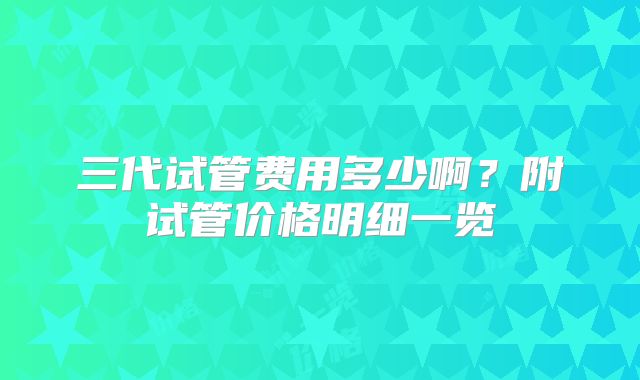 三代试管费用多少啊?附试管价格明细一览