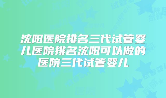 沈阳医院排名三代试管婴儿医院排名沈阳可以做的医院三代试管婴儿