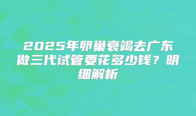 2025年卵巢衰竭去广东做三代试管要花多少钱？明细解析