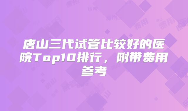 唐山三代试管比较好的医院Top10排行,附带费用参考