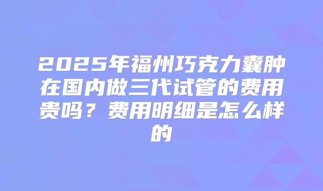 2025年福州巧克力囊肿在国内做三代试管的费用贵吗?费用明细是怎么样的