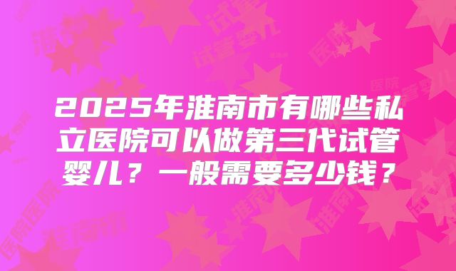 2025年淮南市有哪些私立医院可以做第三代试管婴儿？一般需要多少钱？
