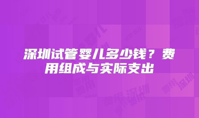 深圳试管婴儿多少钱?费用组成与实际支出