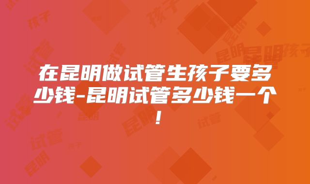 在昆明做试管生孩子要多少钱-昆明试管多少钱一个!