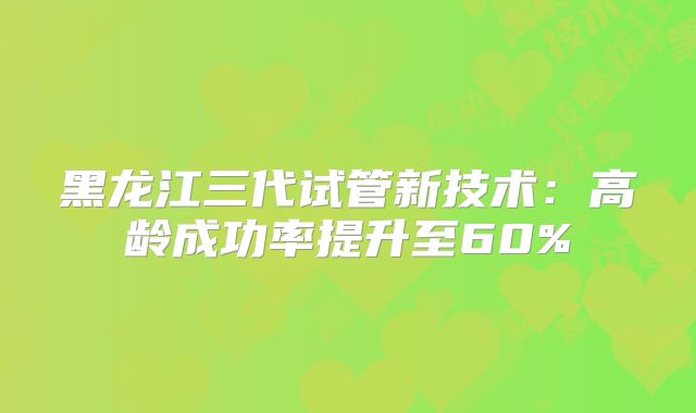 黑龙江三代试管新技术:高龄成功率提升至60%