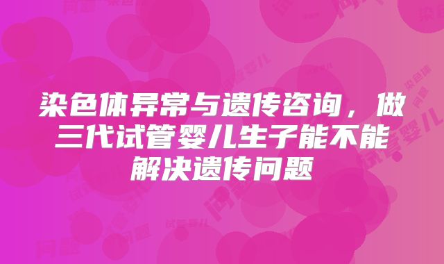 染色体异常与遗传咨询,做三代试管婴儿生子能不能解决遗传问题
