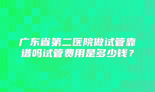 广东省第二医院做试管靠谱吗试管费用是多少钱?