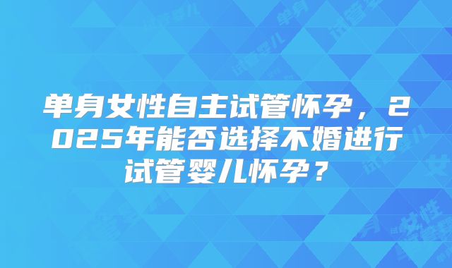 单身女性自主试管怀孕,2025年能否选择不婚进行试管婴儿怀孕?