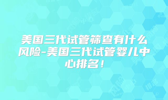 美国三代试管筛查有什么风险-美国三代试管婴儿中心排名！