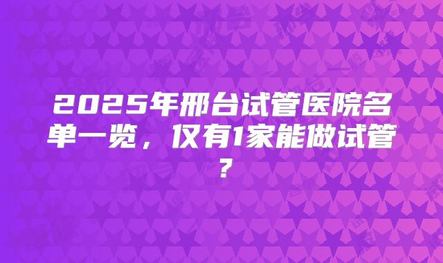 2025年邢台试管医院名单一览，仅有1家能做试管？