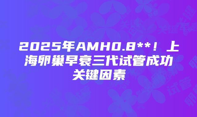 2025年AMH0.8**!上海卵巢早衰三代试管成功关键因素