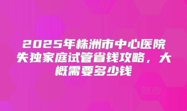 2025年株洲市中心医院失独家庭试管省钱攻略,大概需要多少钱