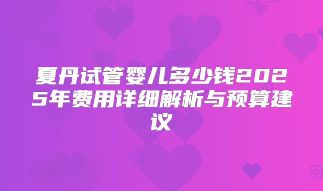 夏丹试管婴儿多少钱2025年费用详细解析与预算建议