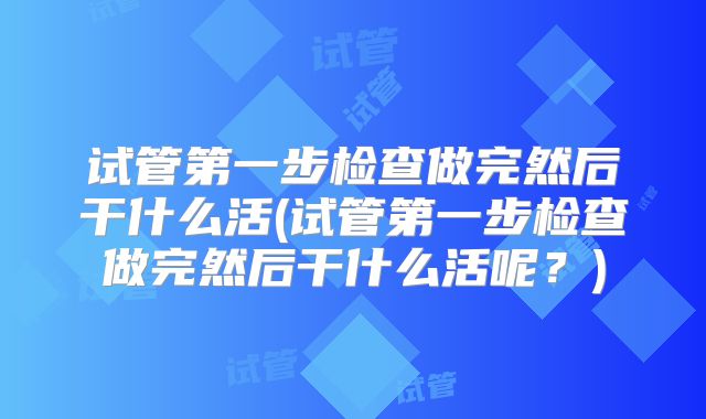试管第一步检查做完然后干什么活(试管第一步检查做完然后干什么活呢？)