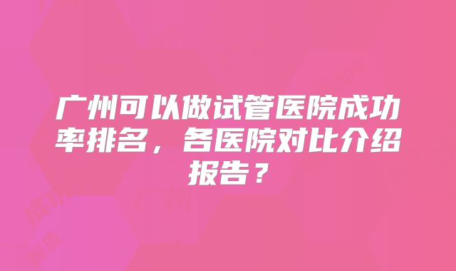 广州可以做试管医院成功率排名,各医院对比介绍报告?
