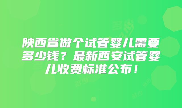 陕西省做个试管婴儿需要多少钱?最新西安试管婴儿收费标准公布!
