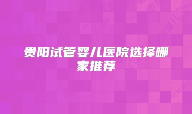 贵阳试管婴儿医院选择哪家推荐
