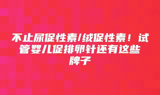 不止尿促性素/绒促性素!试管婴儿促排卵针还有这些牌子