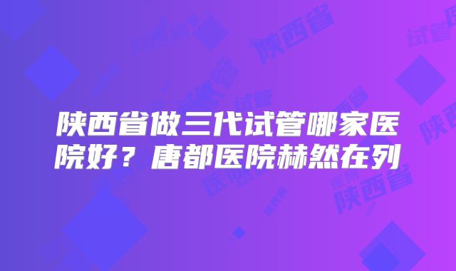 陕西省做三代试管哪家医院好？唐都医院赫然在列