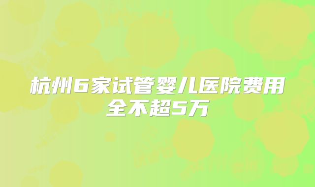 杭州6家试管婴儿医院费用全不超5万