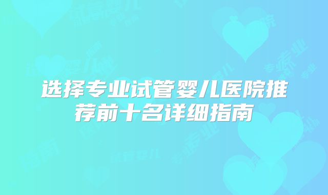 选择专业试管婴儿医院推荐前十名详细指南