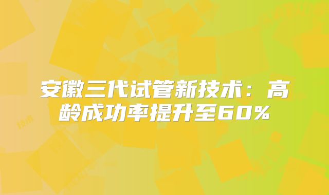 安徽三代试管新技术：高龄成功率提升至60%