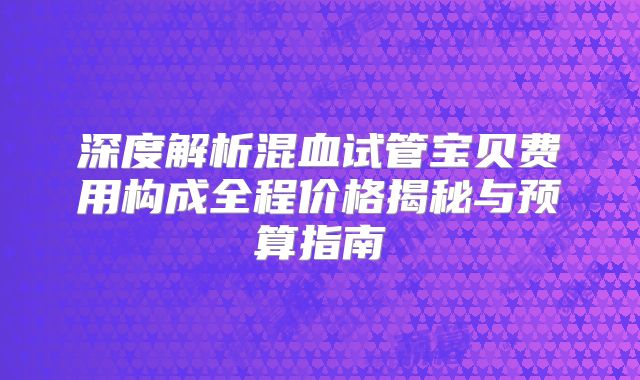 深度解析混血试管宝贝费用构成全程价格揭秘与预算指南