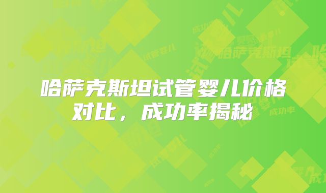 哈萨克斯坦试管婴儿价格对比，成功率揭秘