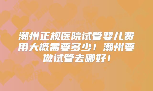 潮州正规医院试管婴儿费用大概需要多少!潮州要做试管去哪好!