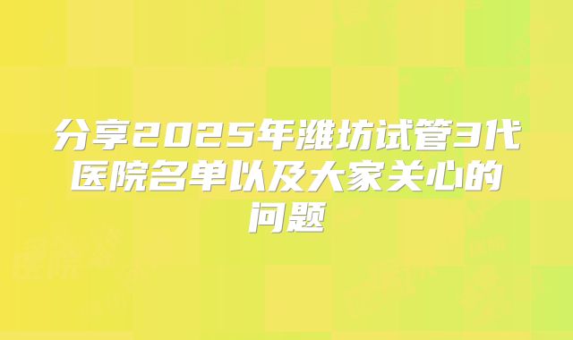 分享2025年潍坊试管3代医院名单以及大家关心的问题