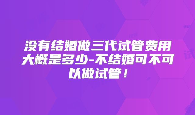 没有结婚做三代试管费用大概是多少-不结婚可不可以做试管!