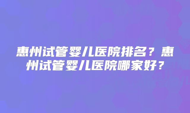 惠州试管婴儿医院排名？惠州试管婴儿医院哪家好？