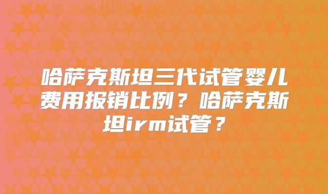 哈萨克斯坦三代试管婴儿费用报销比例?哈萨克斯坦irm试管?