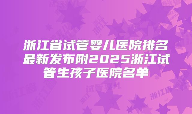 浙江省试管婴儿医院排名最新发布附2025浙江试管生孩子医院名单