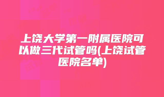 上饶大学第一附属医院可以做三代试管吗(上饶试管医院名单)