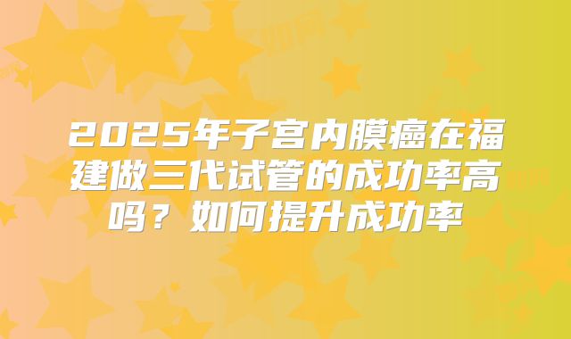 2025年子宫内膜癌在福建做三代试管的成功率高吗？如何提升成功率