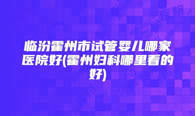 临汾霍州市试管婴儿哪家医院好(霍州妇科哪里看的好)