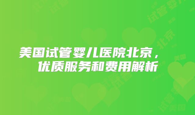 美国试管婴儿医院北京， 优质服务和费用解析