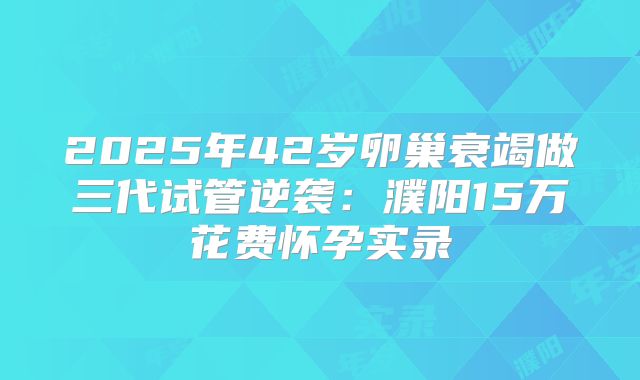 2025年42岁卵巢衰竭做三代试管逆袭:濮阳15万花费怀孕实录
