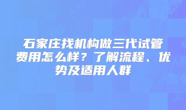 石家庄找机构做三代试管费用怎么样?了解流程、优势及适用人群