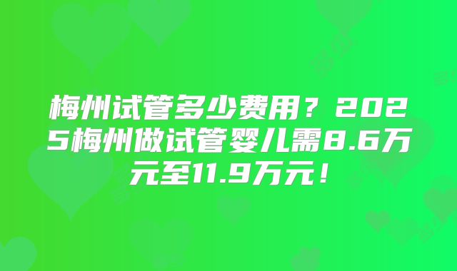 梅州试管多少费用?2025梅州做试管婴儿需8.6万元至11.9万元!
