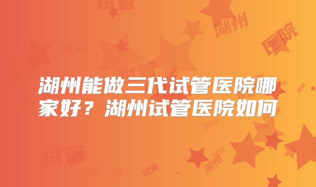 湖州能做三代试管医院哪家好?湖州试管医院如何